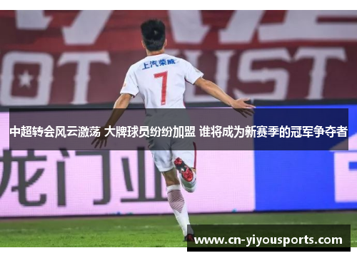 中超转会风云激荡 大牌球员纷纷加盟 谁将成为新赛季的冠军争夺者