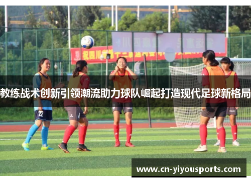 教练战术创新引领潮流助力球队崛起打造现代足球新格局