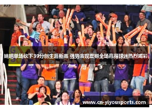 姚明单场砍下39分创生涯新高 强势表现震撼全场赢得球迷热烈喝彩