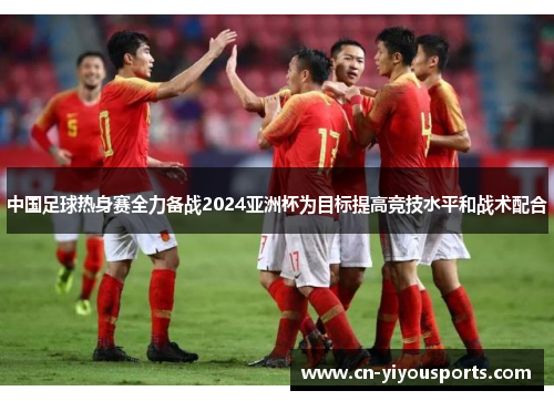 中国足球热身赛全力备战2024亚洲杯为目标提高竞技水平和战术配合